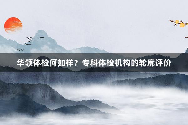 华领体检何如样?专科体检机构的轮廓评价