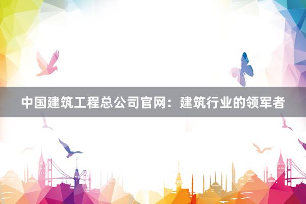 中国建筑工程总公司官网:建筑行业的领军者